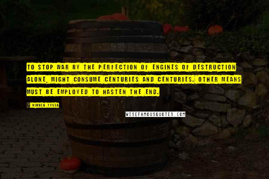 Nikola Tesla Quotes: To stop war by the perfection of engines of destruction alone, might consume centuries and centuries. Other means must be employed to hasten the end.