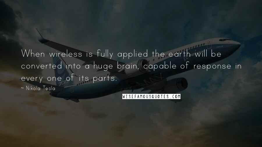 Nikola Tesla Quotes: When wireless is fully applied the earth will be converted into a huge brain, capable of response in every one of its parts.