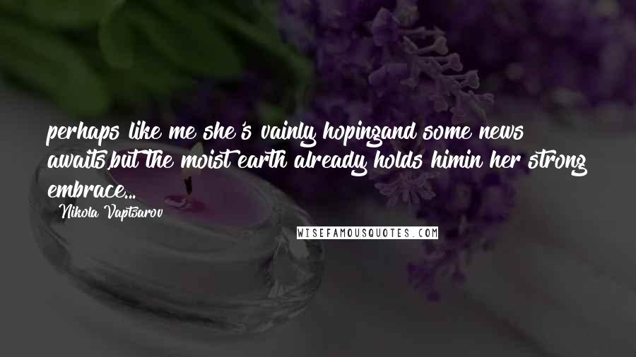 Nikola Vaptsarov Quotes: perhaps like me she's vainly hopingand some news awaits,but the moist earth already holds himin her strong embrace...