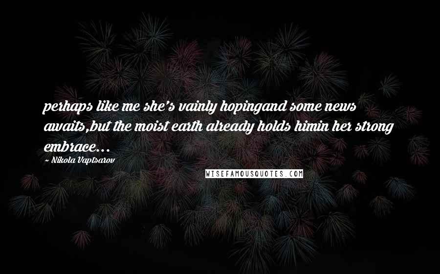 Nikola Vaptsarov Quotes: perhaps like me she's vainly hopingand some news awaits,but the moist earth already holds himin her strong embrace...