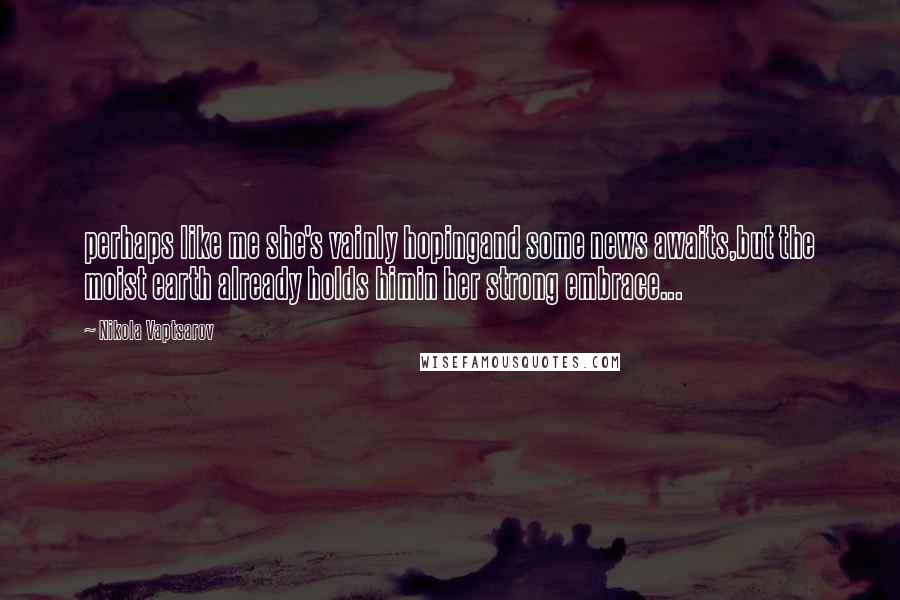 Nikola Vaptsarov Quotes: perhaps like me she's vainly hopingand some news awaits,but the moist earth already holds himin her strong embrace...