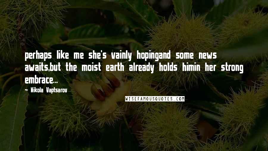 Nikola Vaptsarov Quotes: perhaps like me she's vainly hopingand some news awaits,but the moist earth already holds himin her strong embrace...