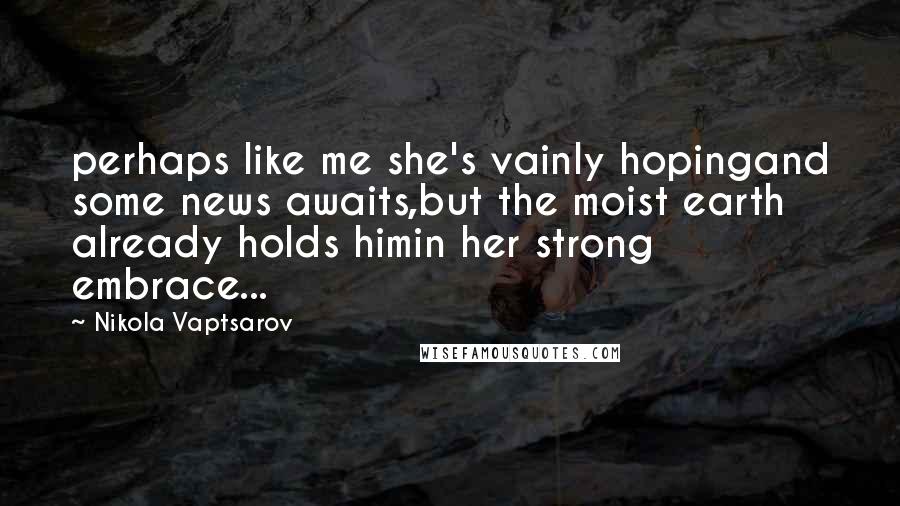 Nikola Vaptsarov Quotes: perhaps like me she's vainly hopingand some news awaits,but the moist earth already holds himin her strong embrace...