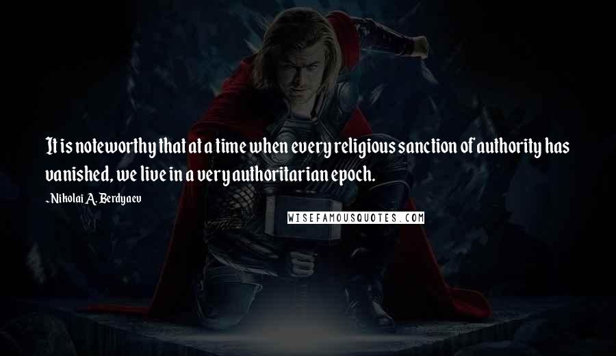 Nikolai A. Berdyaev Quotes: It is noteworthy that at a time when every religious sanction of authority has vanished, we live in a very authoritarian epoch.