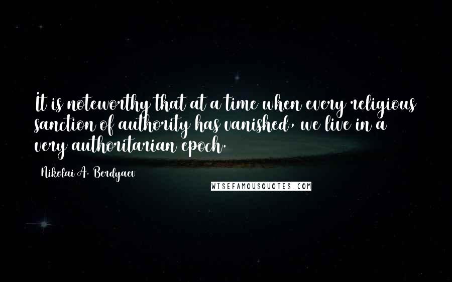 Nikolai A. Berdyaev Quotes: It is noteworthy that at a time when every religious sanction of authority has vanished, we live in a very authoritarian epoch.