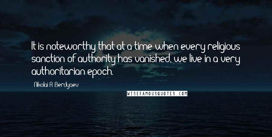 Nikolai A. Berdyaev Quotes: It is noteworthy that at a time when every religious sanction of authority has vanished, we live in a very authoritarian epoch.