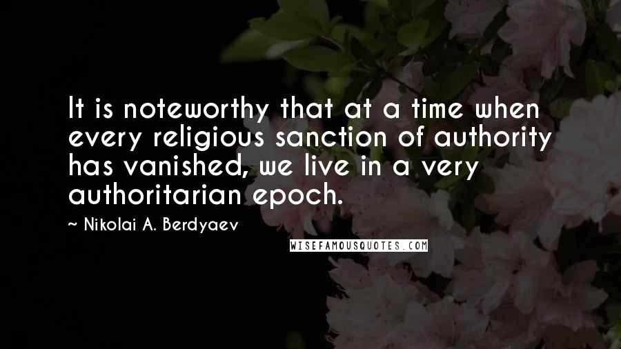 Nikolai A. Berdyaev Quotes: It is noteworthy that at a time when every religious sanction of authority has vanished, we live in a very authoritarian epoch.