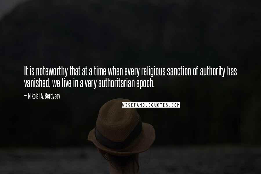 Nikolai A. Berdyaev Quotes: It is noteworthy that at a time when every religious sanction of authority has vanished, we live in a very authoritarian epoch.