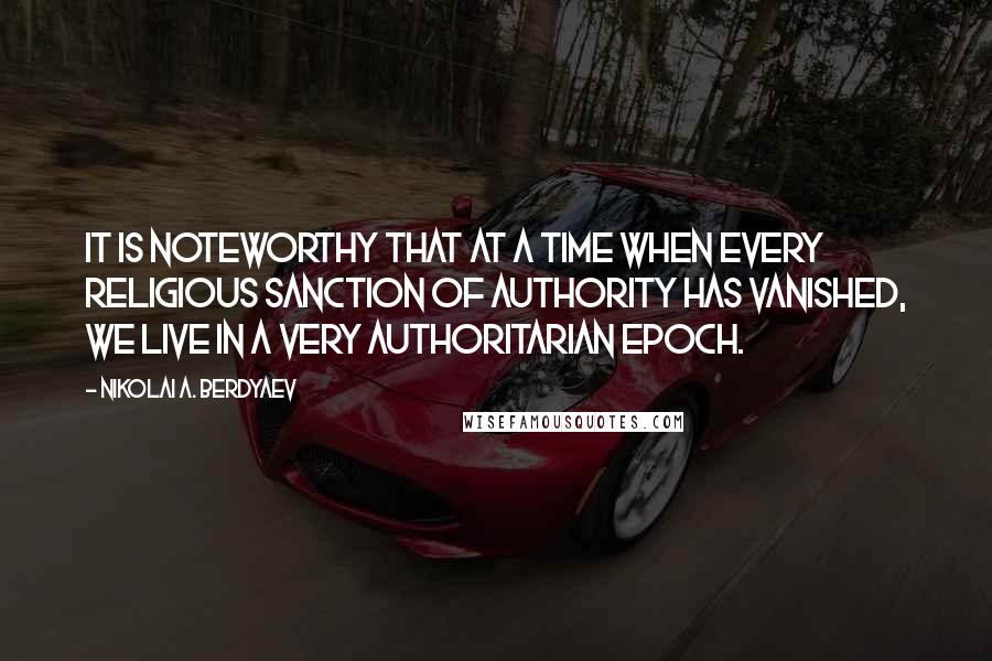 Nikolai A. Berdyaev Quotes: It is noteworthy that at a time when every religious sanction of authority has vanished, we live in a very authoritarian epoch.