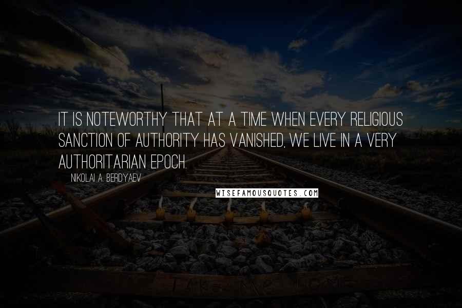 Nikolai A. Berdyaev Quotes: It is noteworthy that at a time when every religious sanction of authority has vanished, we live in a very authoritarian epoch.