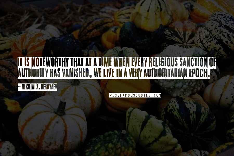 Nikolai A. Berdyaev Quotes: It is noteworthy that at a time when every religious sanction of authority has vanished, we live in a very authoritarian epoch.