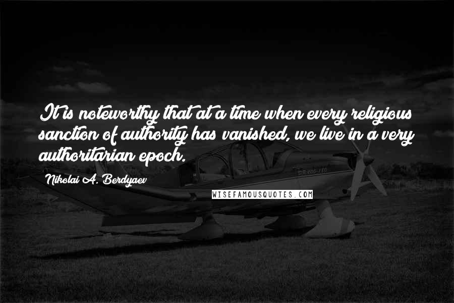 Nikolai A. Berdyaev Quotes: It is noteworthy that at a time when every religious sanction of authority has vanished, we live in a very authoritarian epoch.