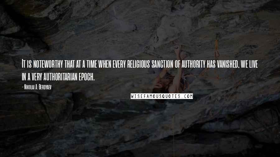 Nikolai A. Berdyaev Quotes: It is noteworthy that at a time when every religious sanction of authority has vanished, we live in a very authoritarian epoch.