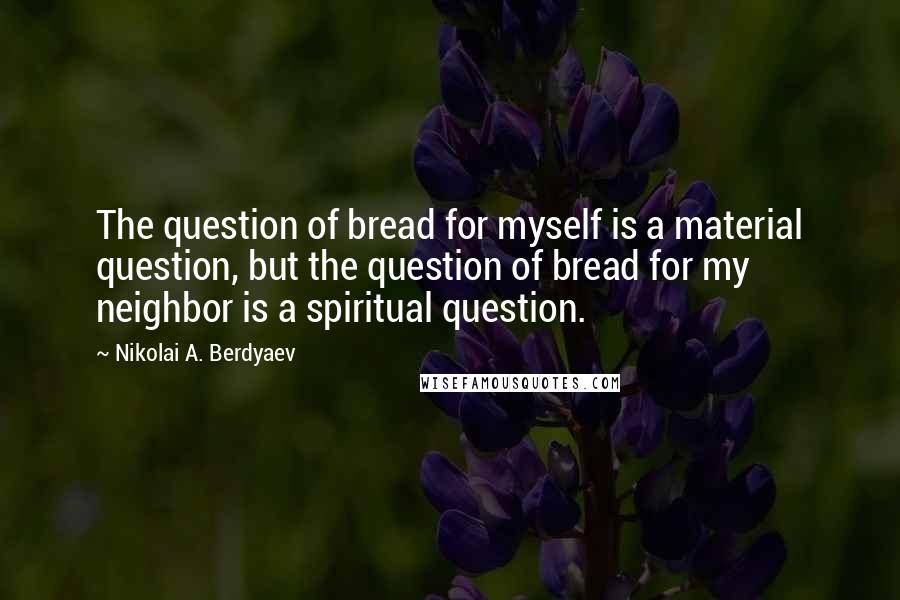 Nikolai A. Berdyaev Quotes: The question of bread for myself is a material question, but the question of bread for my neighbor is a spiritual question.