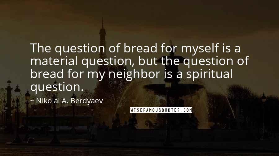 Nikolai A. Berdyaev Quotes: The question of bread for myself is a material question, but the question of bread for my neighbor is a spiritual question.