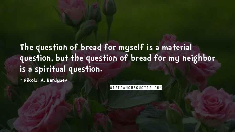 Nikolai A. Berdyaev Quotes: The question of bread for myself is a material question, but the question of bread for my neighbor is a spiritual question.