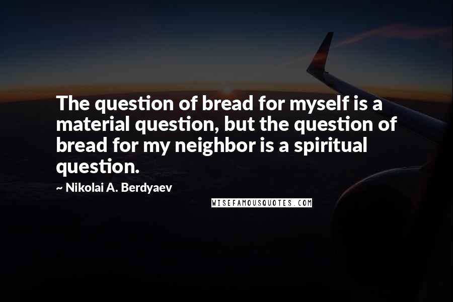 Nikolai A. Berdyaev Quotes: The question of bread for myself is a material question, but the question of bread for my neighbor is a spiritual question.