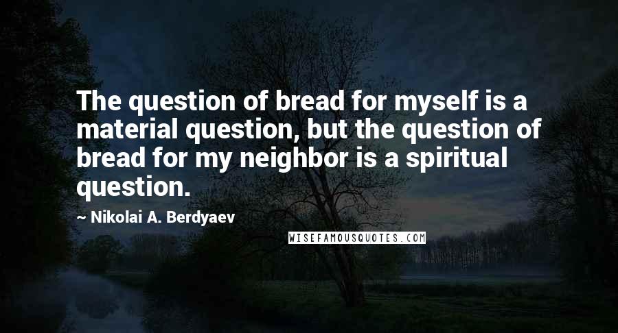 Nikolai A. Berdyaev Quotes: The question of bread for myself is a material question, but the question of bread for my neighbor is a spiritual question.