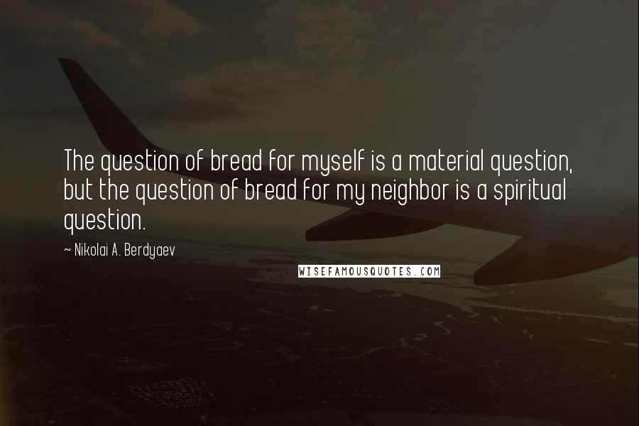 Nikolai A. Berdyaev Quotes: The question of bread for myself is a material question, but the question of bread for my neighbor is a spiritual question.