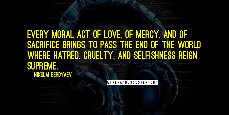 Nikolai Berdyaev Quotes: Every moral act of love, of mercy, and of sacrifice brings to pass the end of the world where hatred, cruelty, and selfishness reign supreme.