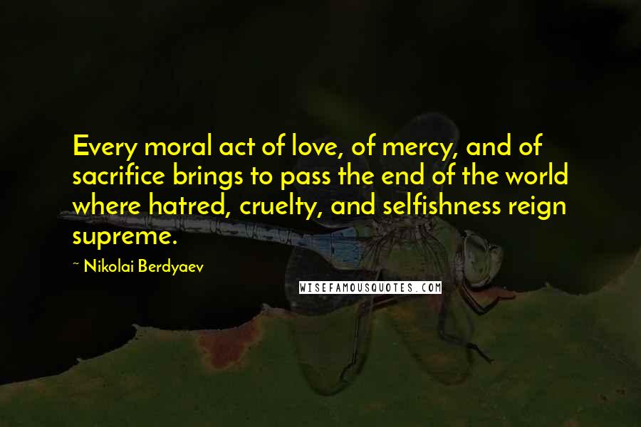 Nikolai Berdyaev Quotes: Every moral act of love, of mercy, and of sacrifice brings to pass the end of the world where hatred, cruelty, and selfishness reign supreme.