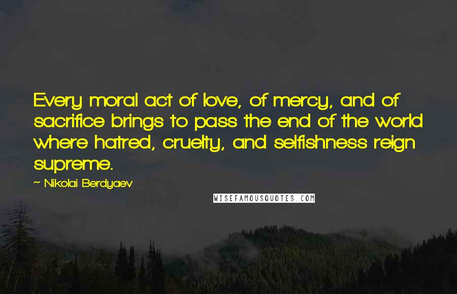 Nikolai Berdyaev Quotes: Every moral act of love, of mercy, and of sacrifice brings to pass the end of the world where hatred, cruelty, and selfishness reign supreme.