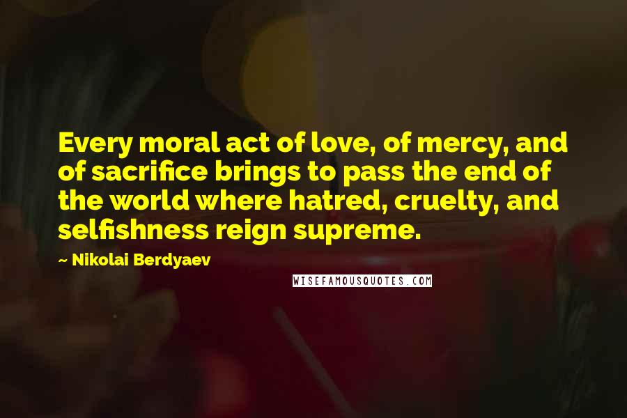 Nikolai Berdyaev Quotes: Every moral act of love, of mercy, and of sacrifice brings to pass the end of the world where hatred, cruelty, and selfishness reign supreme.