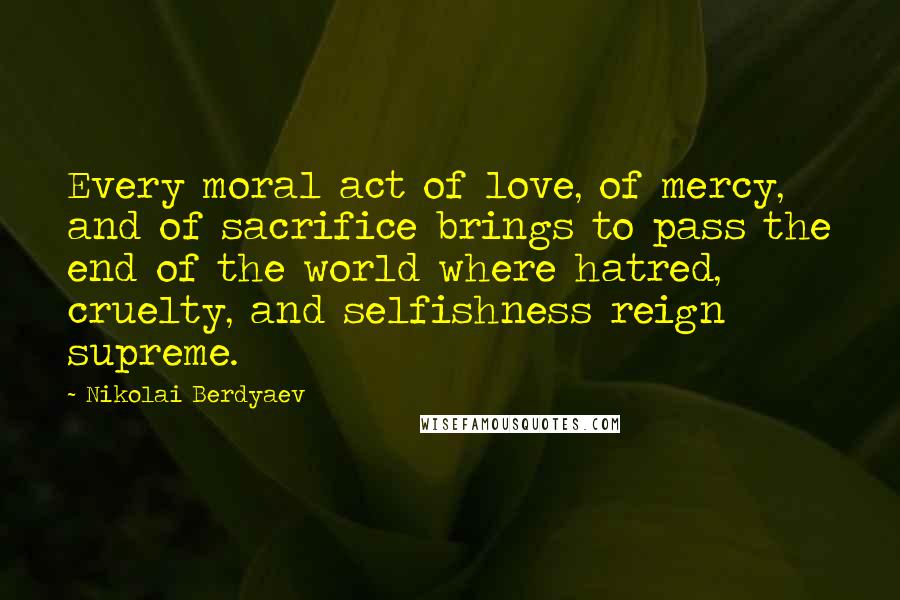 Nikolai Berdyaev Quotes: Every moral act of love, of mercy, and of sacrifice brings to pass the end of the world where hatred, cruelty, and selfishness reign supreme.