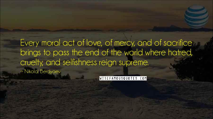 Nikolai Berdyaev Quotes: Every moral act of love, of mercy, and of sacrifice brings to pass the end of the world where hatred, cruelty, and selfishness reign supreme.