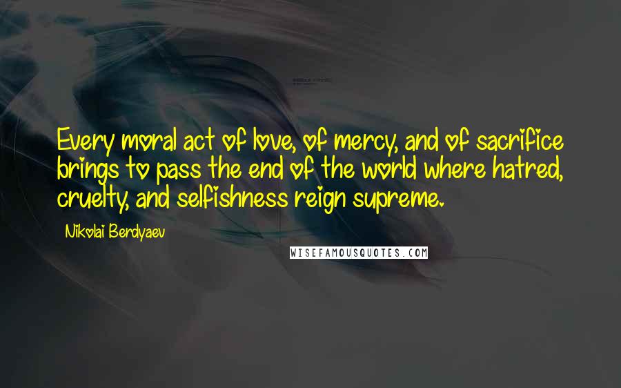 Nikolai Berdyaev Quotes: Every moral act of love, of mercy, and of sacrifice brings to pass the end of the world where hatred, cruelty, and selfishness reign supreme.