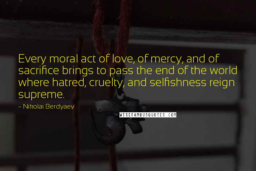 Nikolai Berdyaev Quotes: Every moral act of love, of mercy, and of sacrifice brings to pass the end of the world where hatred, cruelty, and selfishness reign supreme.