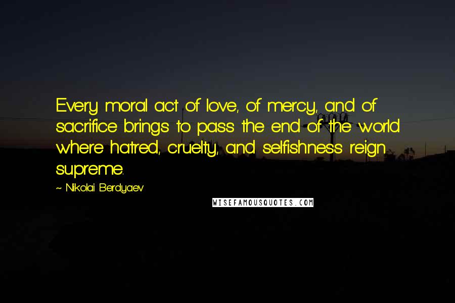 Nikolai Berdyaev Quotes: Every moral act of love, of mercy, and of sacrifice brings to pass the end of the world where hatred, cruelty, and selfishness reign supreme.