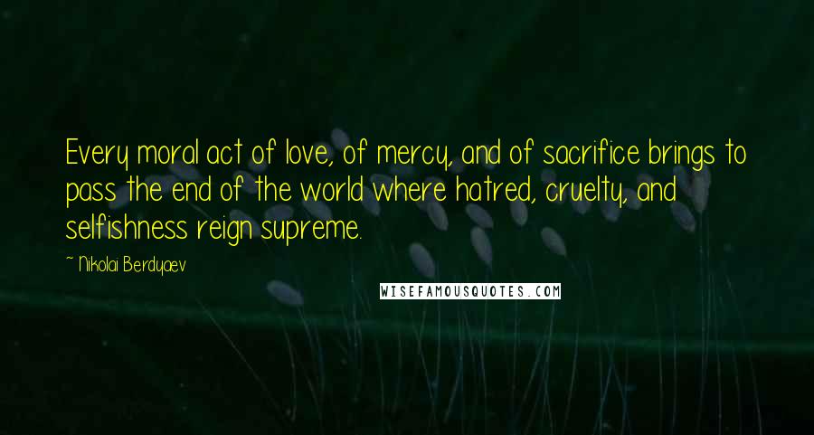 Nikolai Berdyaev Quotes: Every moral act of love, of mercy, and of sacrifice brings to pass the end of the world where hatred, cruelty, and selfishness reign supreme.