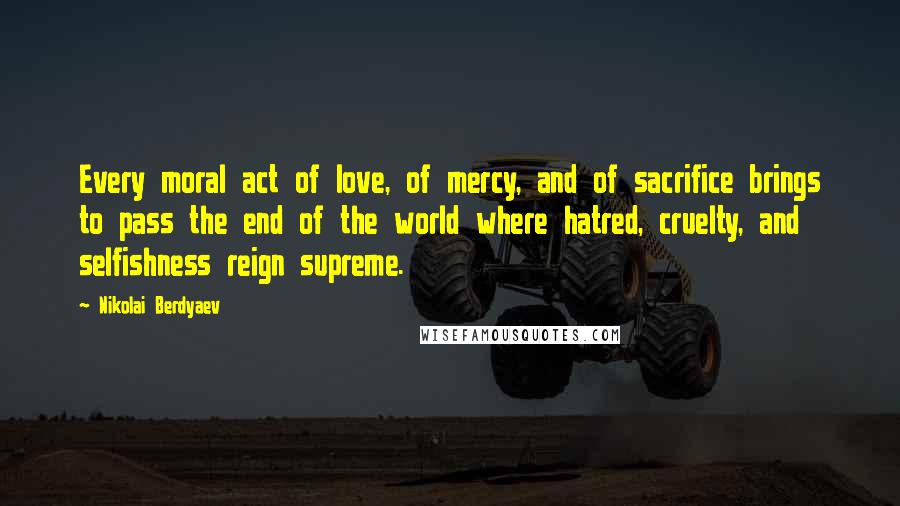 Nikolai Berdyaev Quotes: Every moral act of love, of mercy, and of sacrifice brings to pass the end of the world where hatred, cruelty, and selfishness reign supreme.