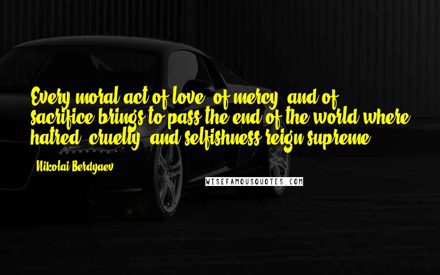 Nikolai Berdyaev Quotes: Every moral act of love, of mercy, and of sacrifice brings to pass the end of the world where hatred, cruelty, and selfishness reign supreme.