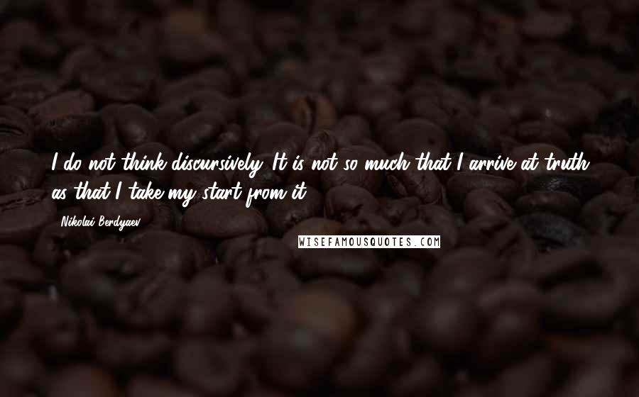 Nikolai Berdyaev Quotes: I do not think discursively. It is not so much that I arrive at truth as that I take my start from it.