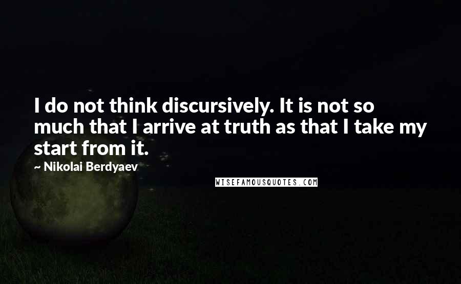 Nikolai Berdyaev Quotes: I do not think discursively. It is not so much that I arrive at truth as that I take my start from it.