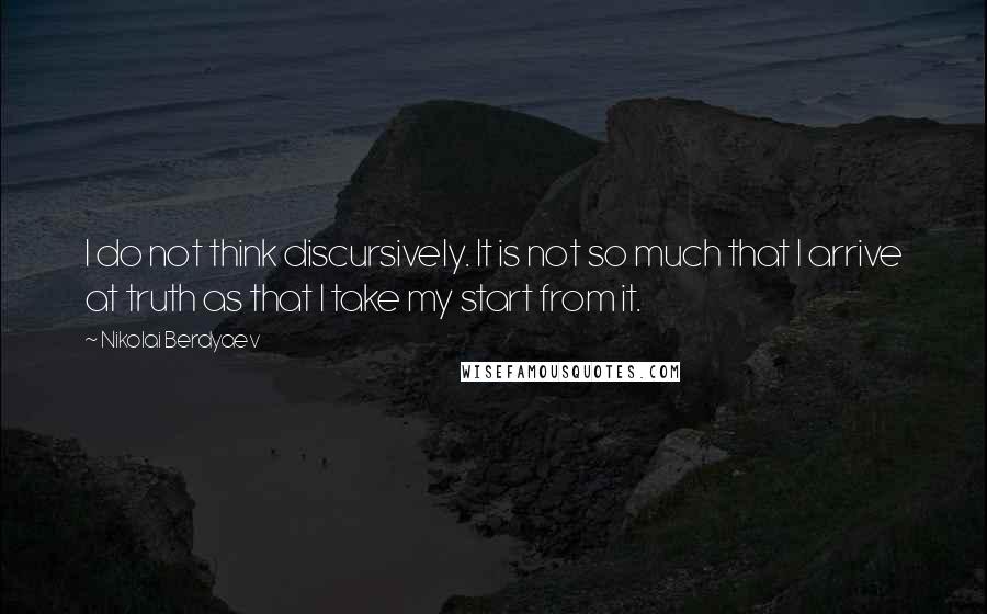 Nikolai Berdyaev Quotes: I do not think discursively. It is not so much that I arrive at truth as that I take my start from it.