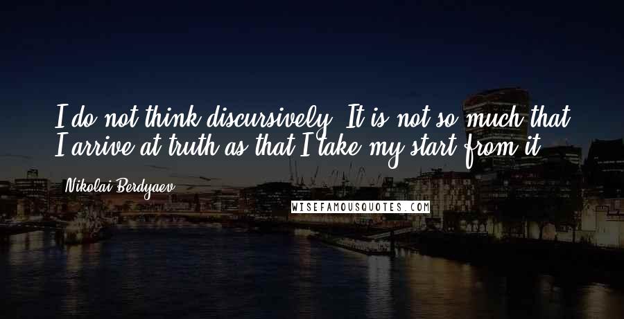 Nikolai Berdyaev Quotes: I do not think discursively. It is not so much that I arrive at truth as that I take my start from it.