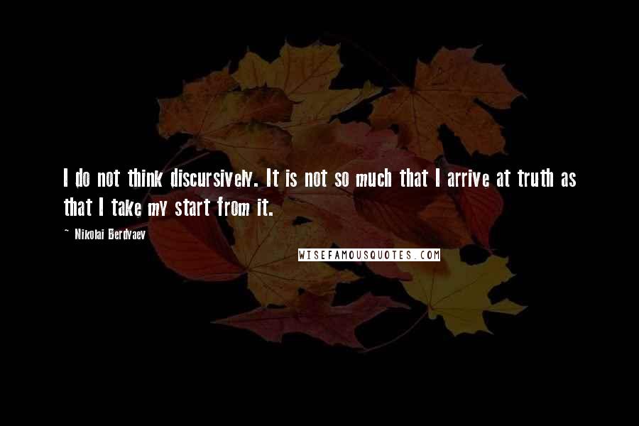 Nikolai Berdyaev Quotes: I do not think discursively. It is not so much that I arrive at truth as that I take my start from it.