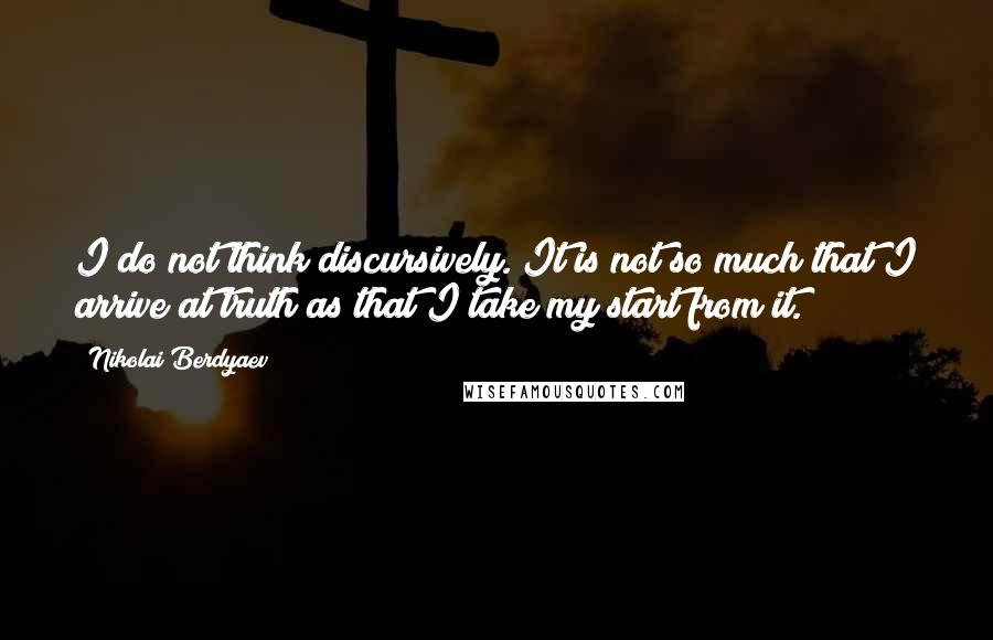 Nikolai Berdyaev Quotes: I do not think discursively. It is not so much that I arrive at truth as that I take my start from it.