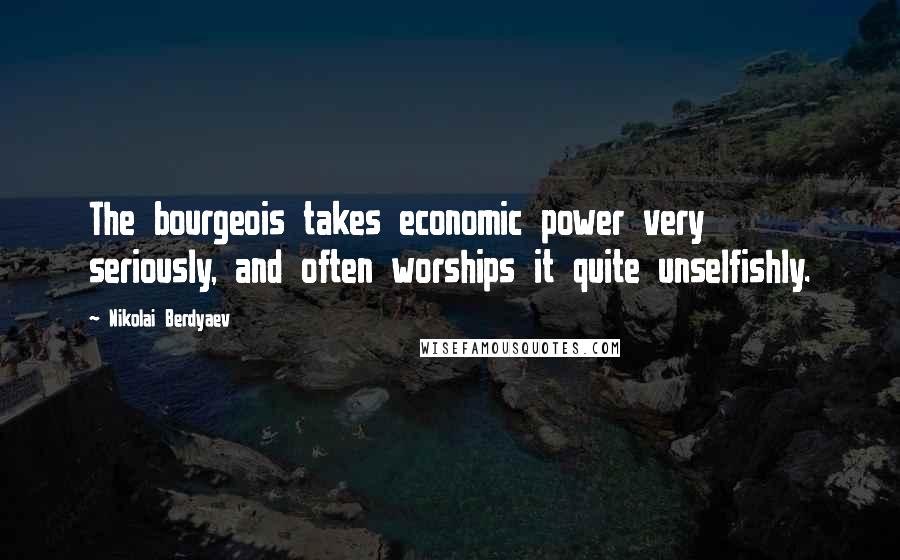 Nikolai Berdyaev Quotes: The bourgeois takes economic power very seriously, and often worships it quite unselfishly.