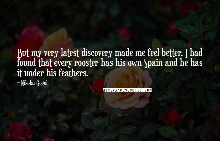Nikolai Gogol Quotes: But my very latest discovery made me feel better. I had found that every rooster has his own Spain and he has it under his feathers.