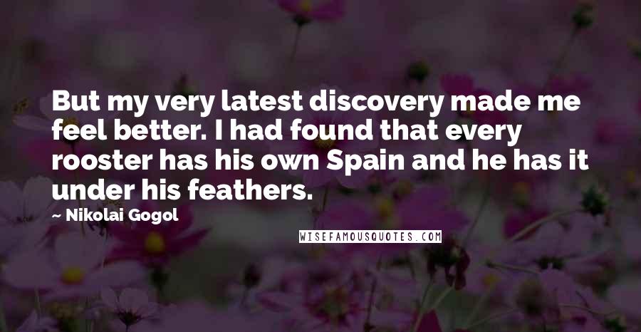 Nikolai Gogol Quotes: But my very latest discovery made me feel better. I had found that every rooster has his own Spain and he has it under his feathers.