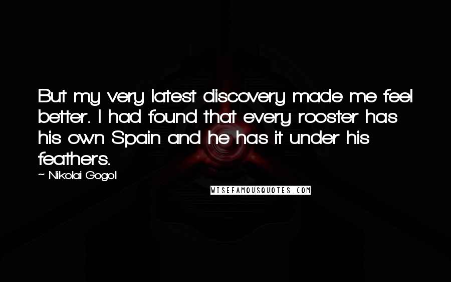 Nikolai Gogol Quotes: But my very latest discovery made me feel better. I had found that every rooster has his own Spain and he has it under his feathers.