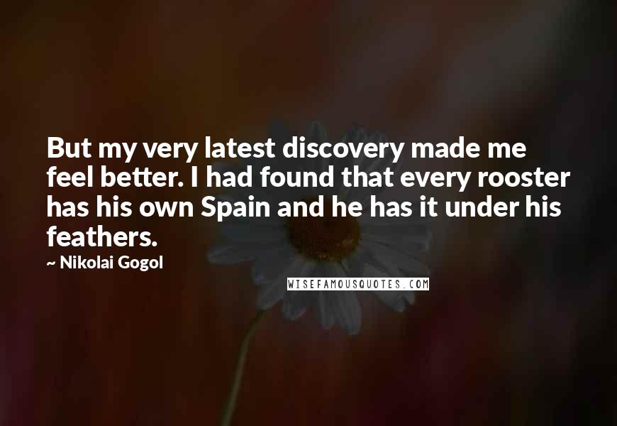 Nikolai Gogol Quotes: But my very latest discovery made me feel better. I had found that every rooster has his own Spain and he has it under his feathers.