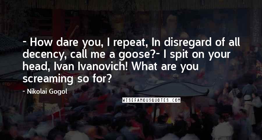 Nikolai Gogol Quotes: - How dare you, I repeat, In disregard of all decency, call me a goose?- I spit on your head, Ivan Ivanovich! What are you screaming so for?