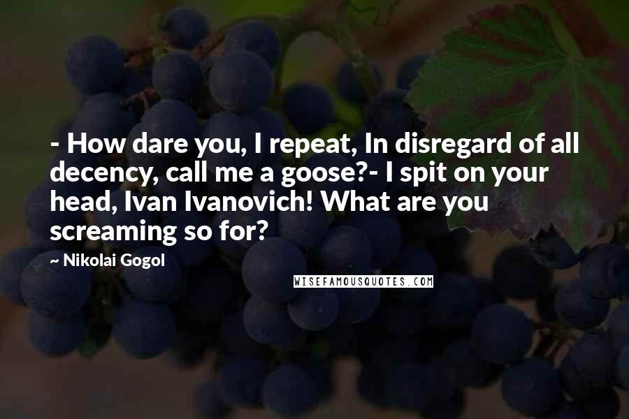 Nikolai Gogol Quotes: - How dare you, I repeat, In disregard of all decency, call me a goose?- I spit on your head, Ivan Ivanovich! What are you screaming so for?