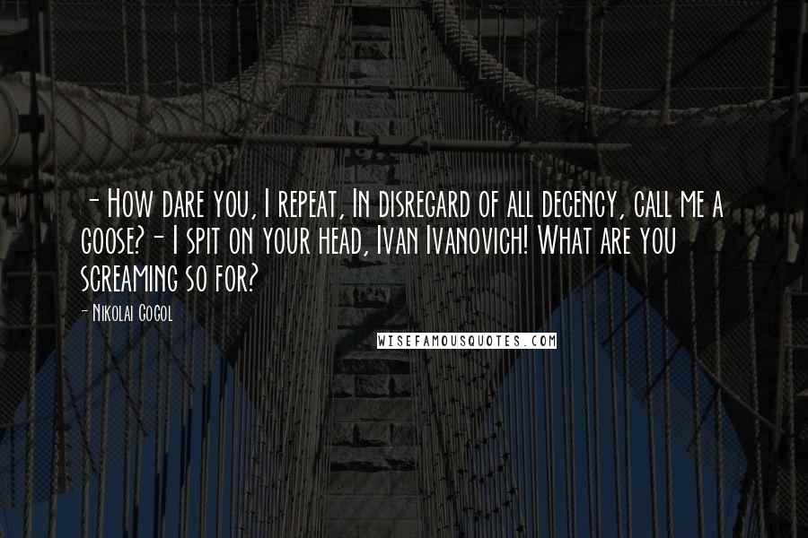 Nikolai Gogol Quotes: - How dare you, I repeat, In disregard of all decency, call me a goose?- I spit on your head, Ivan Ivanovich! What are you screaming so for?