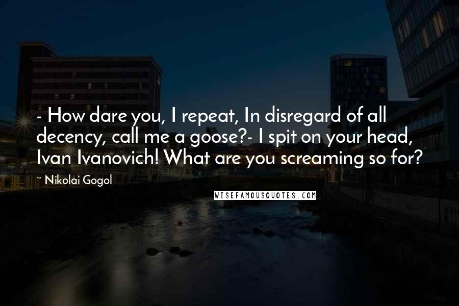Nikolai Gogol Quotes: - How dare you, I repeat, In disregard of all decency, call me a goose?- I spit on your head, Ivan Ivanovich! What are you screaming so for?